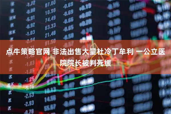 点牛策略官网 非法出售大量杜冷丁牟利 一公立医院院长被判死缓
