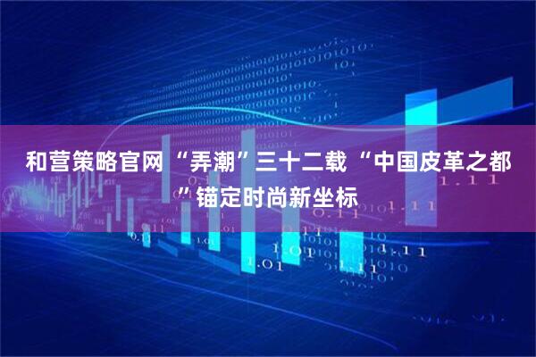 和营策略官网 “弄潮”三十二载 “中国皮革之都”锚定时尚新坐标