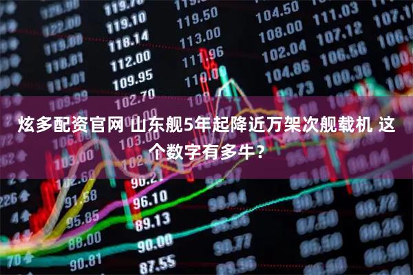 炫多配资官网 山东舰5年起降近万架次舰载机 这个数字有多牛？