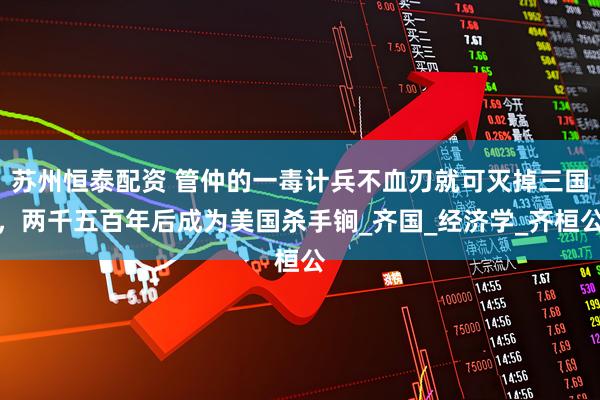 苏州恒泰配资 管仲的一毒计兵不血刃就可灭掉三国，两千五百年后成为美国杀手锏_齐国_经济学_齐桓公