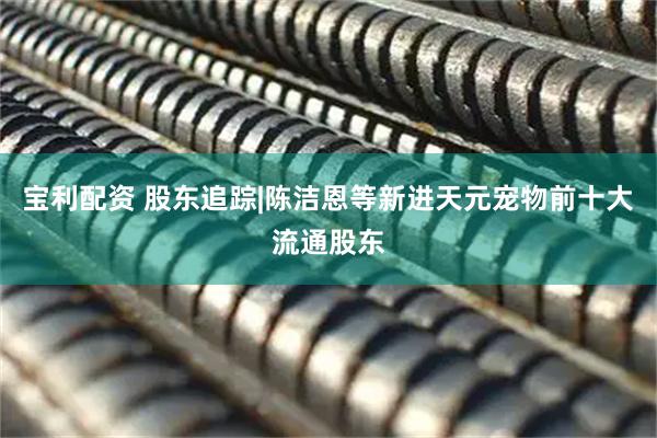 宝利配资 股东追踪|陈洁恩等新进天元宠物前十大流通股东