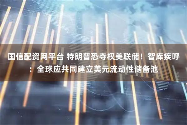 国信配资网平台 特朗普恐夺权美联储！智库疾呼：全球应共同建立美元流动性储备池