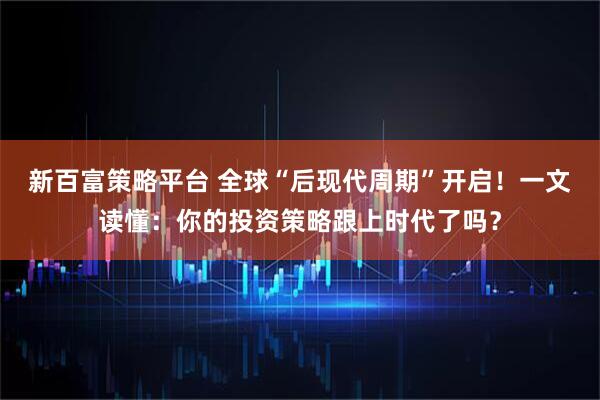 新百富策略平台 全球“后现代周期”开启！一文读懂：你的投资策略跟上时代了吗？
