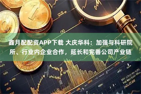 鑫月配配资APP下载 大庆华科：加强与科研院所、行业内企业合作，延长和完善公司产业链
