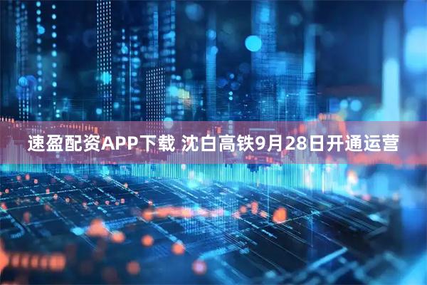 速盈配资APP下载 沈白高铁9月28日开通运营