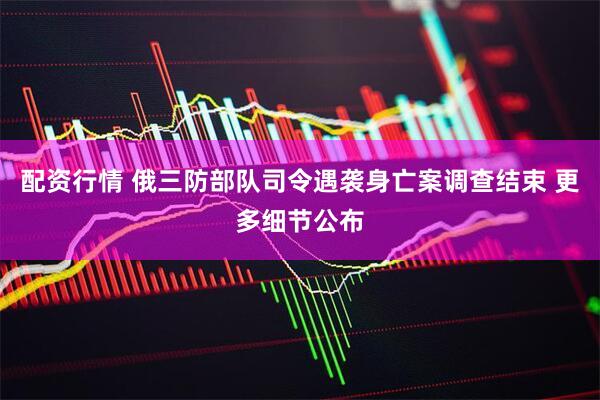配资行情 俄三防部队司令遇袭身亡案调查结束 更多细节公布
