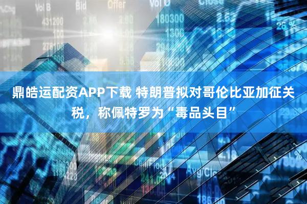 鼎皓运配资APP下载 特朗普拟对哥伦比亚加征关税，称佩特罗为“毒品头目”