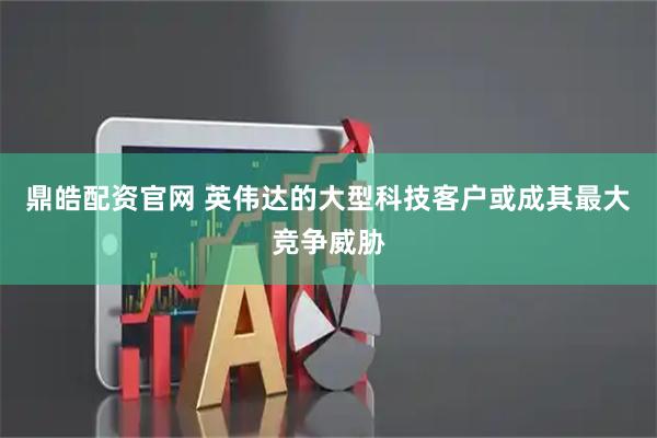 鼎皓配资官网 英伟达的大型科技客户或成其最大竞争威胁