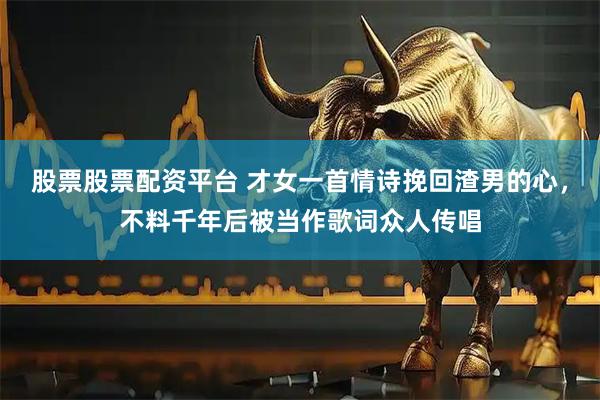 股票股票配资平台 才女一首情诗挽回渣男的心，不料千年后被当作歌词众人传唱