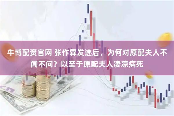 牛博配资官网 张作霖发迹后，为何对原配夫人不闻不问？以至于原配夫人凄凉病死