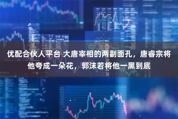 优配合伙人平台 大唐宰相的两副面孔，唐睿宗将他夸成一朵花，郭沫若将他一黑到底