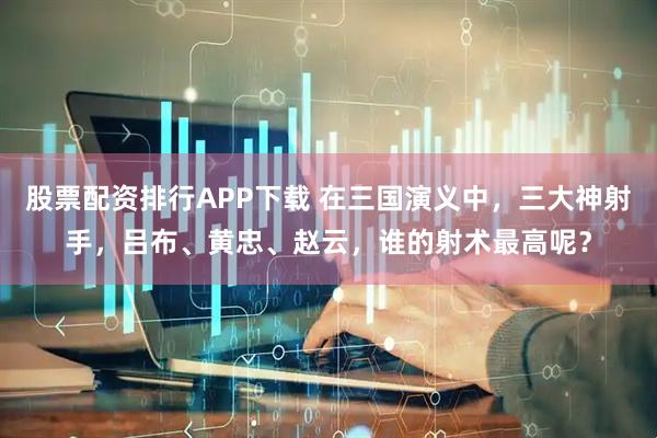 股票配资排行APP下载 在三国演义中，三大神射手，吕布、黄忠、赵云，谁的射术最高呢？