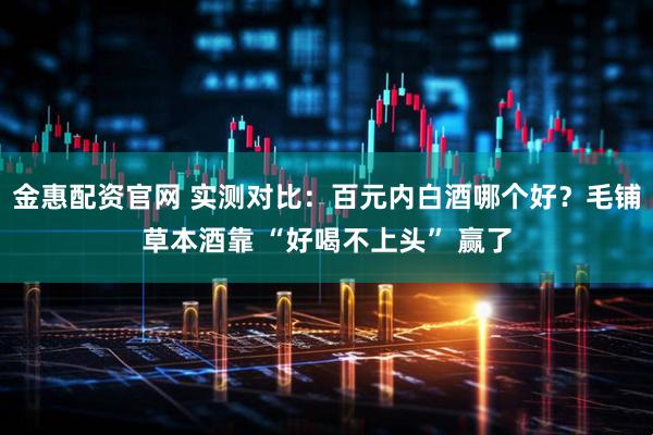 金惠配资官网 实测对比：百元内白酒哪个好？毛铺草本酒靠 “好喝不上头” 赢了