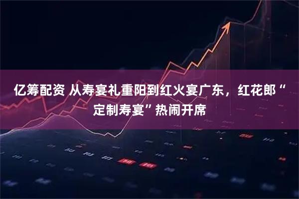 亿筹配资 从寿宴礼重阳到红火宴广东，红花郎“定制寿宴”热闹开席