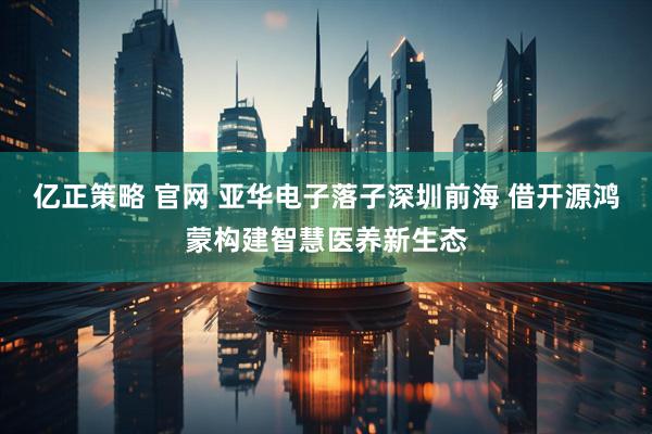 亿正策略 官网 亚华电子落子深圳前海 借开源鸿蒙构建智慧医养新生态
