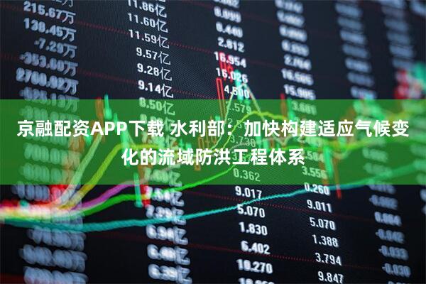 京融配资APP下载 水利部：加快构建适应气候变化的流域防洪工程体系