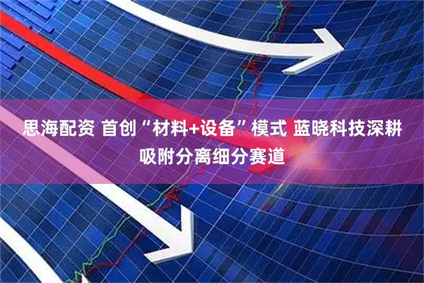 思海配资 首创“材料+设备”模式 蓝晓科技深耕吸附分离细分赛道