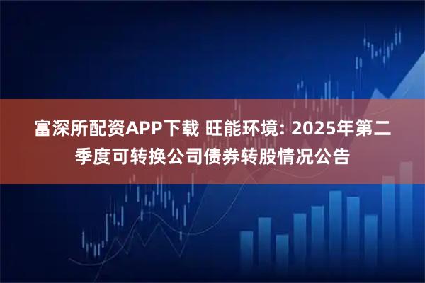 富深所配资APP下载 旺能环境: 2025年第二季度可转换公司债券转股情况公告