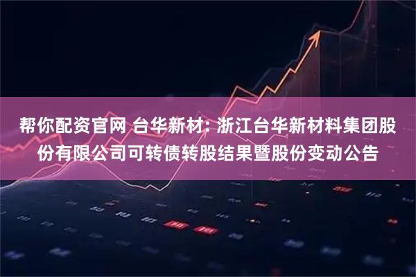 帮你配资官网 台华新材: 浙江台华新材料集团股份有限公司可转债转股结果暨股份变动公告