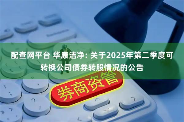 配查网平台 华康洁净: 关于2025年第二季度可转换公司债券转股情况的公告
