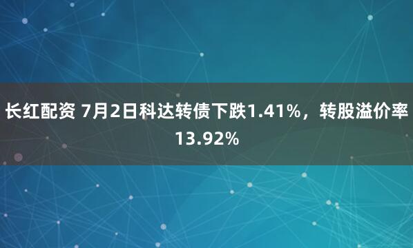 长红配资 7月2日科达转债下跌1.41%，转股溢价率13.92%