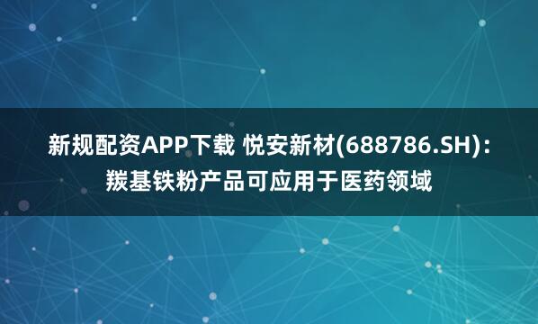 新规配资APP下载 悦安新材(688786.SH)：羰基铁粉产品可应用于医药领域
