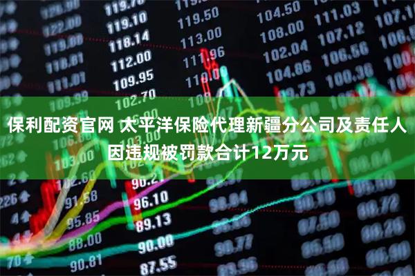 保利配资官网 太平洋保险代理新疆分公司及责任人因违规被罚款合计12万元
