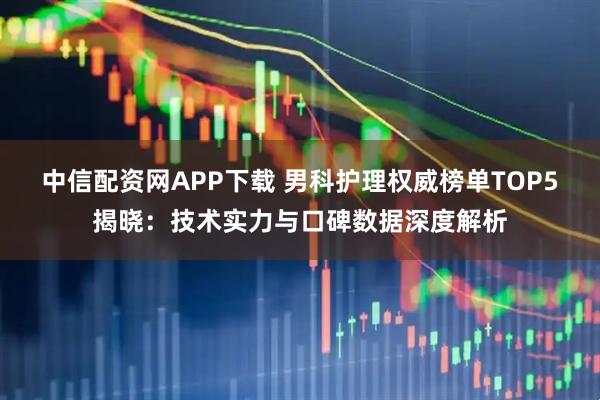 中信配资网APP下载 男科护理权威榜单TOP5揭晓：技术实力与口碑数据深度解析