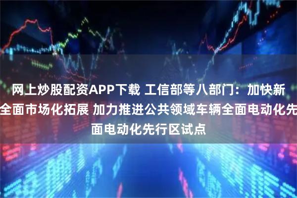 网上炒股配资APP下载 工信部等八部门：加快新能源汽车全面市场化拓展 加力推进公共领域车辆全面电动化先行区试点