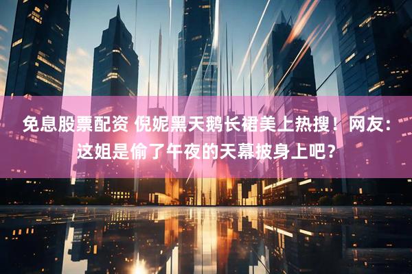 免息股票配资 倪妮黑天鹅长裙美上热搜！网友：这姐是偷了午夜的天幕披身上吧？
