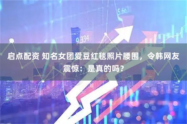 启点配资 知名女团爱豆红毯照片腰围，令韩网友震惊：是真的吗？