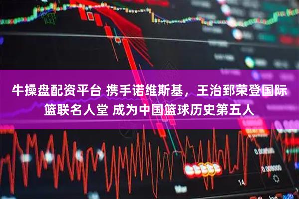 牛操盘配资平台 携手诺维斯基，王治郅荣登国际篮联名人堂 成为中国篮球历史第五人